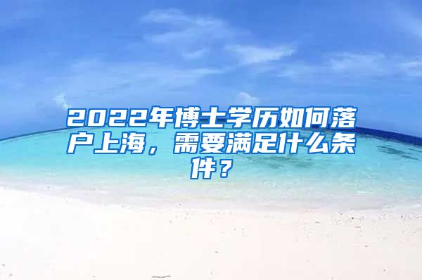 2022年博士学历如何落户上海，需要满足什么条件？