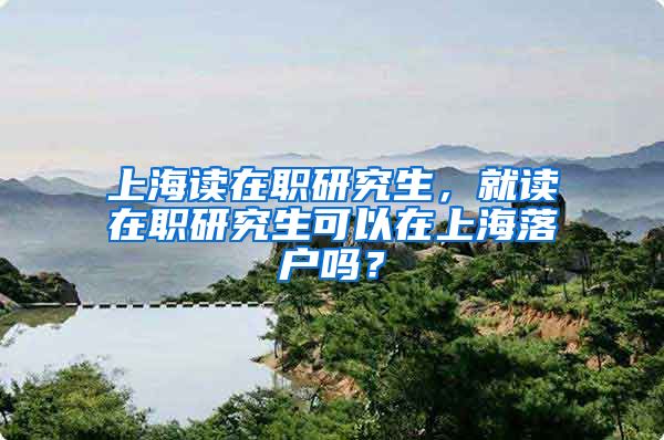 上海读在职研究生，就读在职研究生可以在上海落户吗？