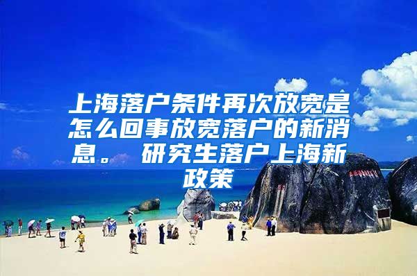 上海落户条件再次放宽是怎么回事放宽落户的新消息。 研究生落户上海新政策
