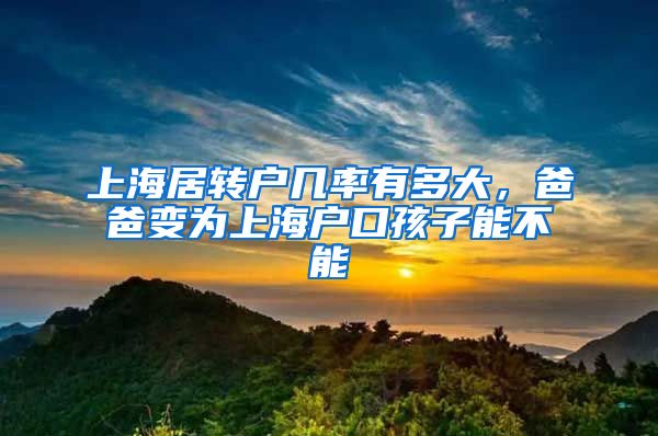 上海居转户几率有多大，爸爸变为上海户口孩子能不能