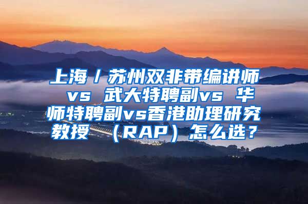 上海／苏州双非带编讲师 vs 武大特聘副vs 华师特聘副vs香港助理研究教授 （RAP）怎么选？