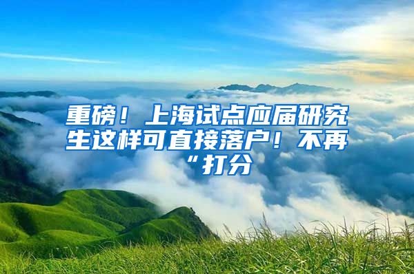 重磅！上海试点应届研究生这样可直接落户！不再“打分