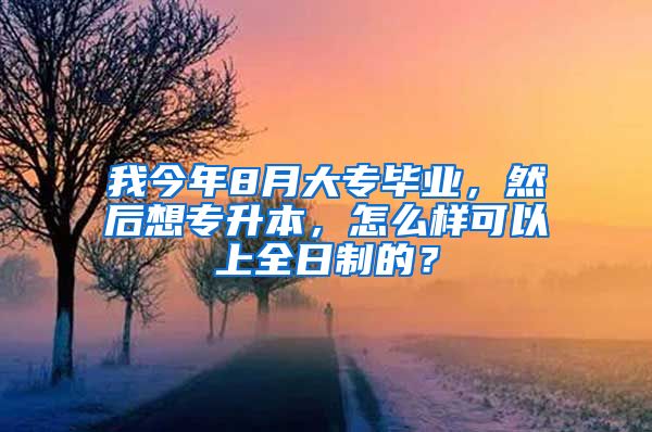 我今年8月大专毕业，然后想专升本，怎么样可以上全日制的？