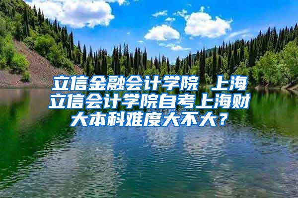 立信金融会计学院 上海立信会计学院自考上海财大本科难度大不大？