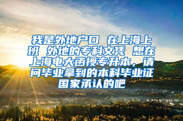 我是外地户口 在上海上班 外地的专科文凭 想在上海电大函授专升本，请问毕业拿到的本科毕业证国家承认的吧