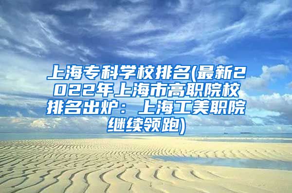 上海专科学校排名(最新2022年上海市高职院校排名出炉：上海工美职院继续领跑)