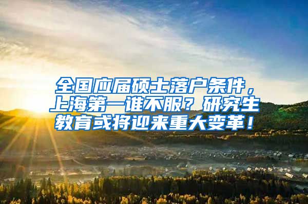 全国应届硕士落户条件，上海第一谁不服？研究生教育或将迎来重大变革！