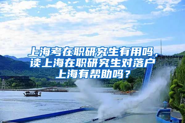 上海考在职研究生有用吗，读上海在职研究生对落户上海有帮助吗？