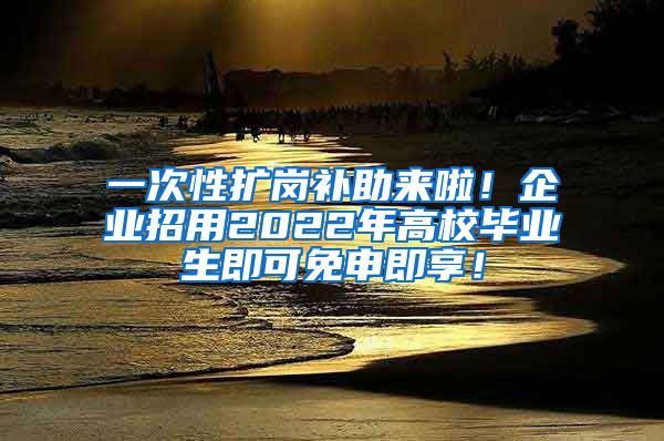 一次性扩岗补助来啦！企业招用2022年高校毕业生即可免申即享！