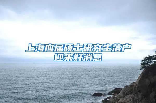 上海应届硕士研究生落户迎来好消息