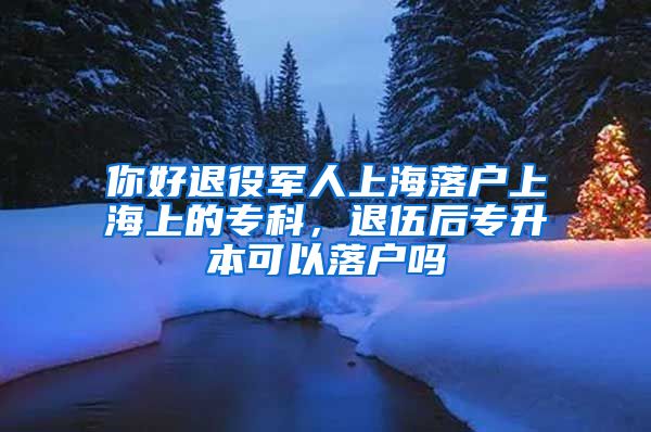 你好退役军人上海落户上海上的专科，退伍后专升本可以落户吗