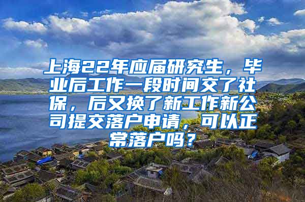 上海22年应届研究生，毕业后工作一段时间交了社保，后又换了新工作新公司提交落户申请，可以正常落户吗？