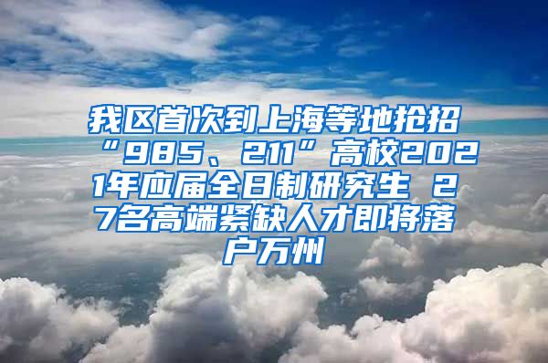 我区首次到上海等地抢招“985、211”高校2021年应届全日制研究生 27名高端紧缺人才即将落户万州