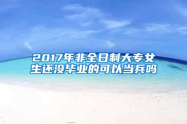 2017年非全日制大专女生还没毕业的可以当兵吗