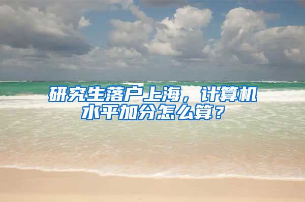 研究生落户上海，计算机水平加分怎么算？