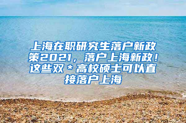 上海在职研究生落户新政策2021，落户上海新政！这些双＊高校硕士可以直接落户上海