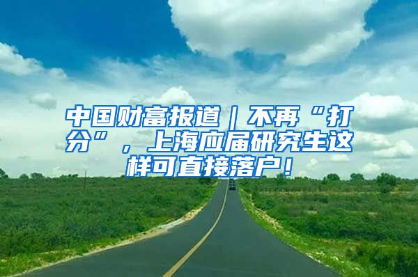 中国财富报道｜不再“打分”，上海应届研究生这样可直接落户！