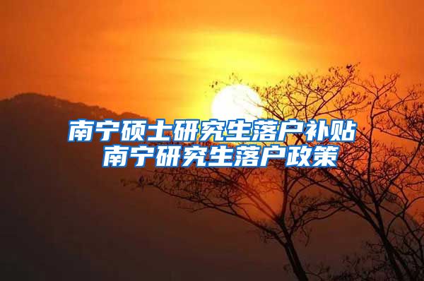 南宁硕士研究生落户补贴 南宁研究生落户政策