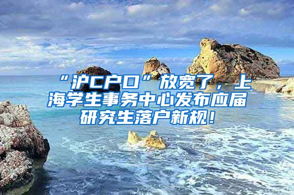 “沪C户口”放宽了，上海学生事务中心发布应届研究生落户新规！