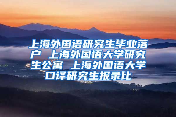 上海外国语研究生毕业落户 上海外国语大学研究生公寓 上海外国语大学口译研究生报录比