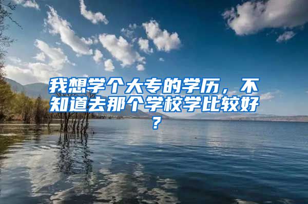 我想学个大专的学历，不知道去那个学校学比较好？