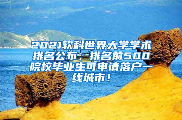 2021软科世界大学学术排名公布，排名前500院校毕业生可申请落户一线城市！