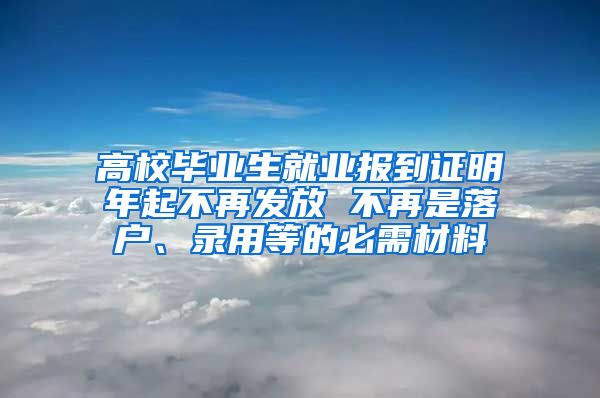 高校毕业生就业报到证明年起不再发放 不再是落户、录用等的必需材料