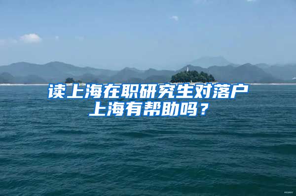 读上海在职研究生对落户上海有帮助吗？