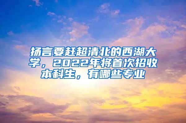 扬言要赶超清北的西湖大学，2022年将首次招收本科生，有哪些专业