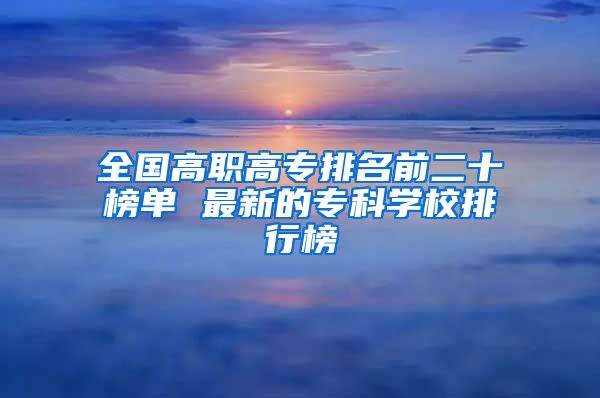 全国高职高专排名前二十榜单 最新的专科学校排行榜