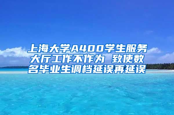 上海大学A400学生服务大厅工作不作为 致使数名毕业生调档延误再延误