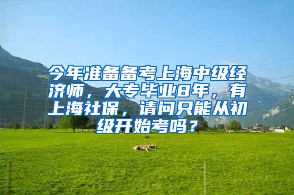 今年准备备考上海中级经济师，大专毕业8年，有上海社保，请问只能从初级开始考吗？