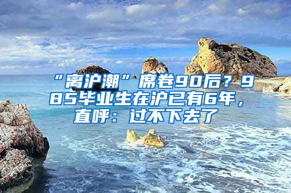 “离沪潮”席卷90后？985毕业生在沪已有6年，直呼：过不下去了