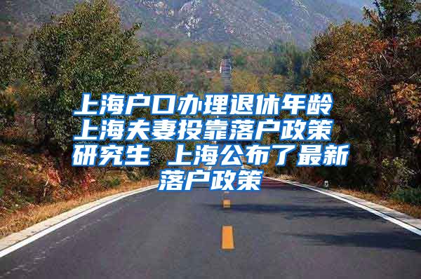 上海户口办理退休年龄 上海夫妻投靠落户政策 研究生 上海公布了最新落户政策