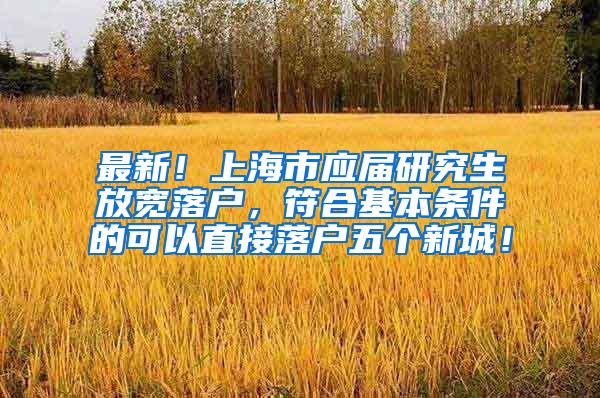 最新！上海市应届研究生放宽落户，符合基本条件的可以直接落户五个新城！