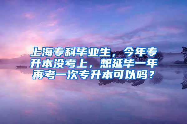 上海专科毕业生，今年专升本没考上，想延毕一年再考一次专升本可以吗？