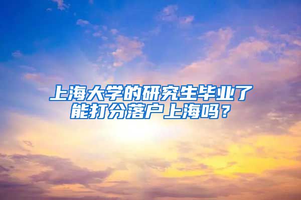 上海大学的研究生毕业了能打分落户上海吗？