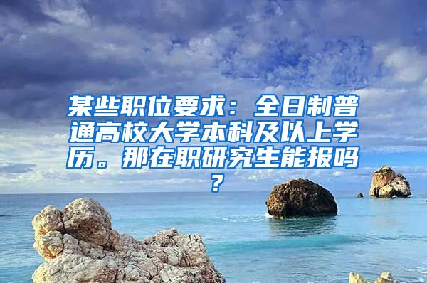 某些职位要求：全日制普通高校大学本科及以上学历。那在职研究生能报吗？