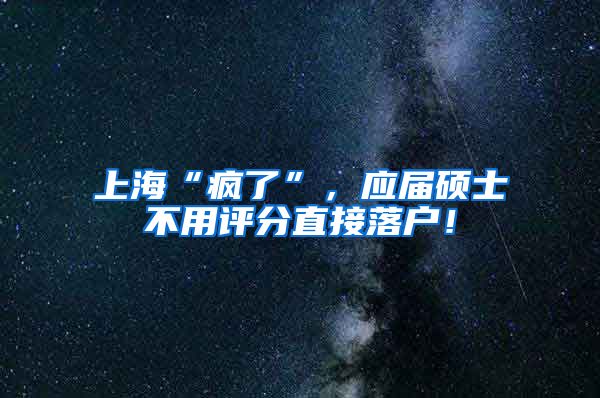 上海“疯了”，应届硕士不用评分直接落户！