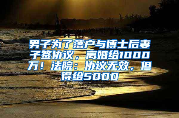 男子为了落户与博士后妻子签协议，离婚给1000万！法院：协议无效，但得给5000