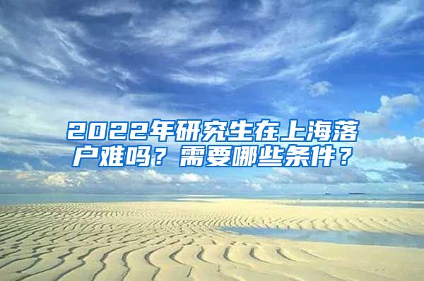 2022年研究生在上海落户难吗？需要哪些条件？