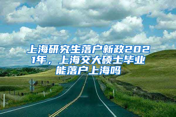 上海研究生落户新政2021年，上海交大硕士毕业能落户上海吗