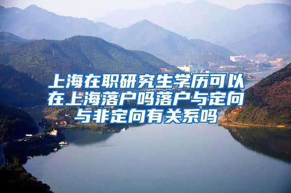 上海在职研究生学历可以在上海落户吗落户与定向与非定向有关系吗