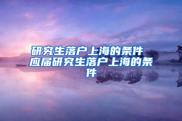 研究生落户上海的条件 应届研究生落户上海的条件