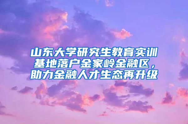 山东大学研究生教育实训基地落户金家岭金融区，助力金融人才生态再升级