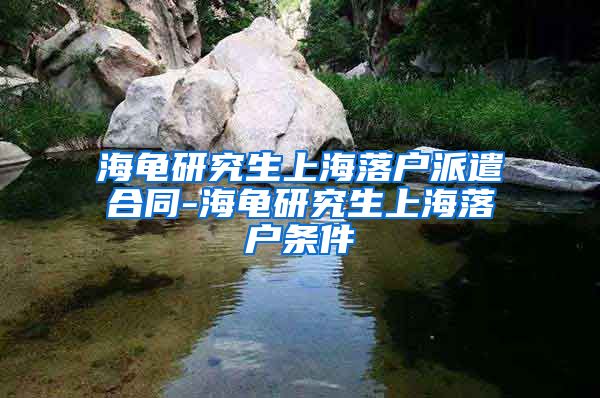 海龟研究生上海落户派遣合同-海龟研究生上海落户条件