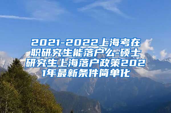 2021-2022上海考在职研究生能落户么-硕士研究生上海落户政策2021年最新条件简单化