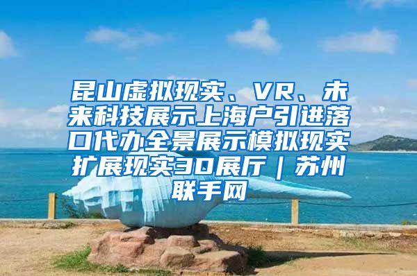 昆山虚拟现实、VR、未来科技展示上海户引进落口代办全景展示模拟现实扩展现实3D展厅｜苏州联手网