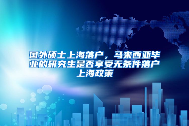 国外硕士上海落户，马来西亚毕业的研究生是否享受无条件落户上海政策