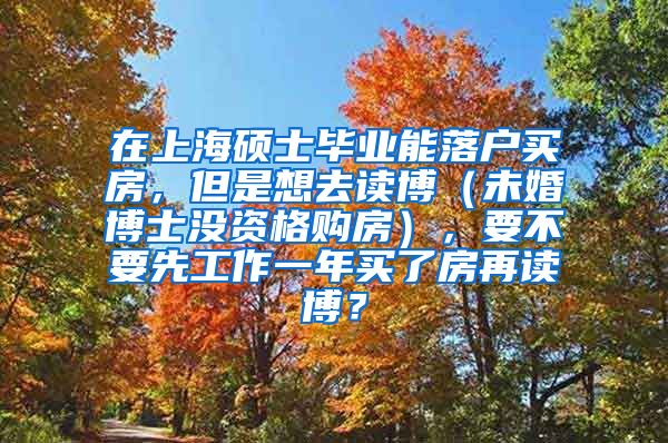 在上海硕士毕业能落户买房，但是想去读博（未婚博士没资格购房），要不要先工作一年买了房再读博？